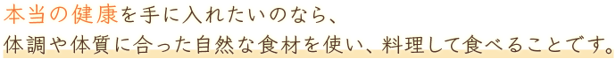 本当の健康を手に入れたいのなら、体調や体質に合った自然な食材を使い、料理して食べることです。