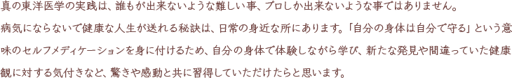 真の東洋医学の実践は、誰もが出来ないような難しい事、プロしか出来ないような事ではありません。病気にならないで健康な人生が送れる秘訣は、日常の身近な所にあります。「自分の身体は自分で守る」という意味のセルフメディケーションを身に付けるため、自分の身体で体験しながら学び、新たな発見や間違っていた健康観に対する気付きなど、驚きや感動と共に身に付けていただけたらと思います。