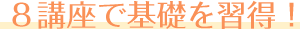 ８講座で基礎を習得！