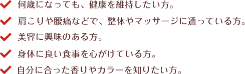 何歳になっても、健康を維持したい方。　肩こりや腰痛などで、整体やマッサージに通っている方。　美容に興味のある方。　身体に良い食事を心がけている方。　自分に合った香りやカラーを知りたい方。