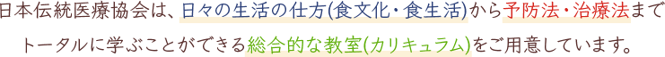 本伝統医療協会は、日々の生活の仕方(食文化・食生活)から予防法・治療法までトータルに学ぶことができる総合的な教室(カリキュラム)をご用意しています。