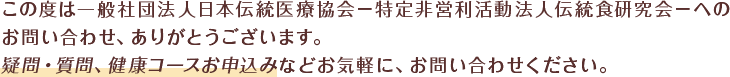 この度は一般社団法人日本伝統医療協会－特定非営利活動法人伝統食研究会－へのお問い合わせありがとうございます。疑問・質問、健康コースお申込みなどお気軽にお問い合わせください。
