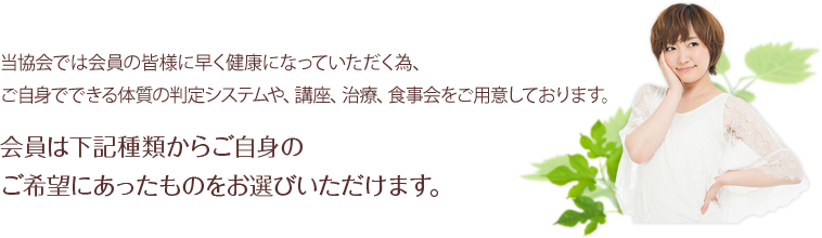 当協会では会員の皆様に早く健康になっていただく為、ご自身でできる体質の判定システムや、講座、治療、食事会をご用意しております。会員は下記種類からご自身のご希望にあったものをお選びいただけます。