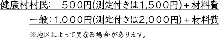 健康村村民：500円（測定付きは1,500円）＋材料費 一般：1,000円（測定付きは2,000円）＋材料費　※地区によって異なる場合があります。