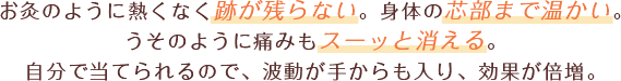 お灸のように熱くなく跡が残らない。身体の芯部まで温かい。うそのように痛みもスーッと消える。自分で当てられるので、波動が手からも入り効果が倍増。