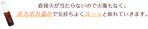 直接火があたらないので火傷もなく、ポカポカ温かで気持よくスーッと取れていきます。