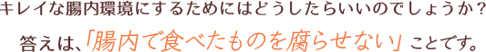 キレイな腸内環境にするためにはどうしたらいいのでしょうか？答えは、「腸内で食べたものを腐らせない」ことです。