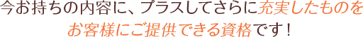 今お持ちの内容に、プラスしてさらに充実したものをお客様にご提供できる資格です！