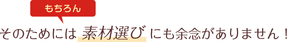 そのためには 素材選び にも余念がありません！
