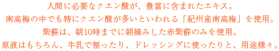人間に必要なクエン酸が、豊富に含まれたエキス。南高梅の中でも特にクエン酸が多いといわれる「紀州産南高梅」を使用。紫蘇は、朝10時までに朝摘みした赤紫蘇のみを使用。原液はもちろん、牛乳で割ったり、ドレッシングに使ったりと、用途様々。