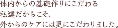 体内からの基礎作りにこだわる私達だからこそ、外からのケアには更にこだわりました。
